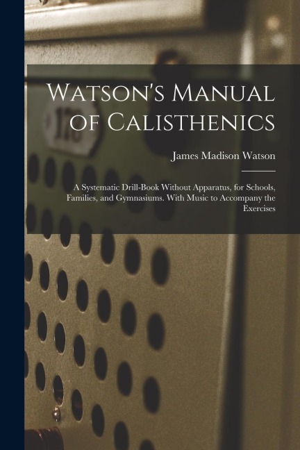 Watsons Manual of Calisthenics: A Systematic Drill-Book Without Apparatus, for Schools, Families, and Gymnasiums. With Music to Accompany the Exercis