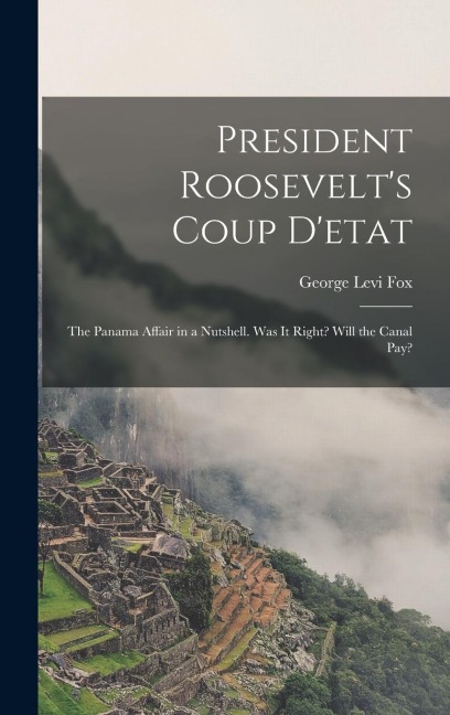 President Roosevelt's Coup D'etat: The Panama Affair in a Nutshell. Was It Right? Will the Canal Pay?