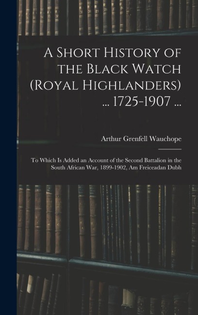 A Short History of the Black Watch (Royal Highlanders) ... 1725-1907 ...: To Which Is Added an Account of the Second Battalion in the South African Wa