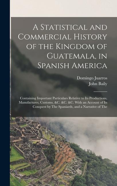 A Statistical and Commercial History of the Kingdom of Guatemala, in Spanish America: Containing Important Particulars Relative to Its Productions, Manufactures, Customs, &c. &c. &c. With an Account of Its Conquest by The Spaniards, and a Narrative of The