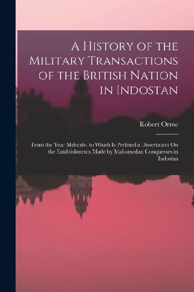 A History of the Military Transactions of the British Nation in Indostan: From the Year Mdccxlv. to Which Is Prefixed a Dissertation On the Establishm