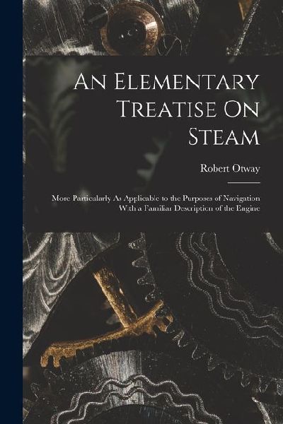 An Elementary Treatise On Steam: More Particularly As Applicable to the Purposes of Navigation With a Familiar Description of the Engine