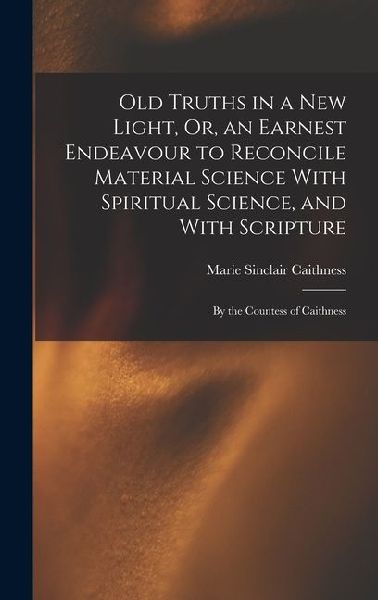Old Truths in a New Light, Or, an Earnest Endeavour to Reconcile Material Science With Spiritual Science, and With Scripture: By the Countess of Caith