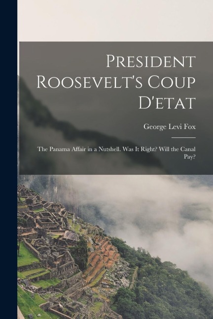 President Roosevelt's Coup D'etat: The Panama Affair in a Nutshell. Was It Right? Will the Canal Pay?