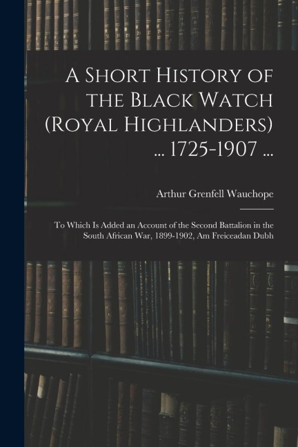 A Short History of the Black Watch (Royal Highlanders) ... 1725-1907 ...: To Which Is Added an Account of the Second Battalion in the South African Wa
