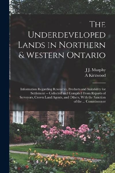 The Underdeveloped Lands in Northern & Western Ontario: Information Regarding Resources, Products and Suitability for Settlement -- Collected and Comp