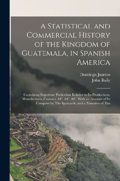A Statistical and Commercial History of the Kingdom of Guatemala, in Spanish America: Containing Important Particulars Relative to Its Productions, Ma