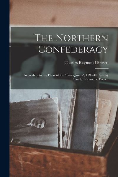 The Northern Confederacy: According to the Plans of the Essex Junto, 1796-1814 ... by Charles Raymond Brown