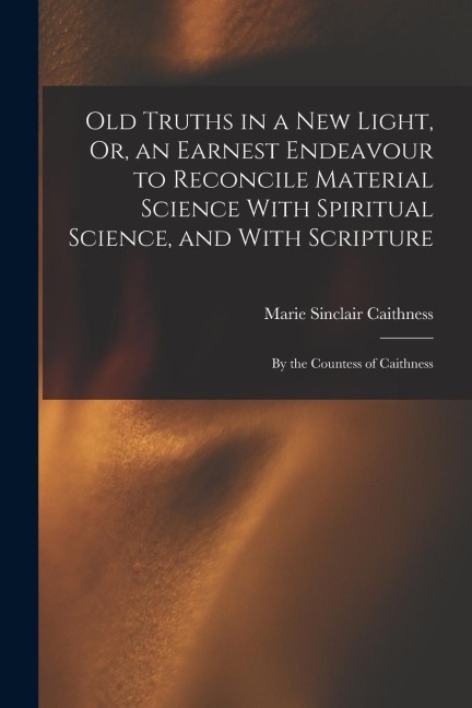Old Truths in a New Light, Or, an Earnest Endeavour to Reconcile Material Science With Spiritual Science, and With Scripture: By the Countess of Caith