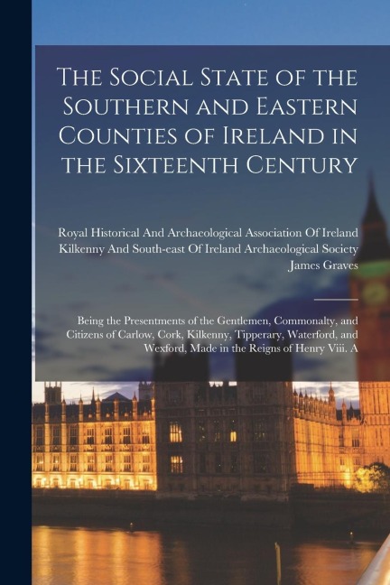 The Social State of the Southern and Eastern Counties of Ireland in the Sixteenth Century: Being the Presentments of the Gentlemen, Commonalty, and Ci