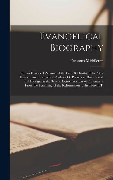 Evangelical Biography: Or, an Historical Account of the Lives & Deaths of the Most Eminent and Evangelical Authors Or Preachers, Both British
