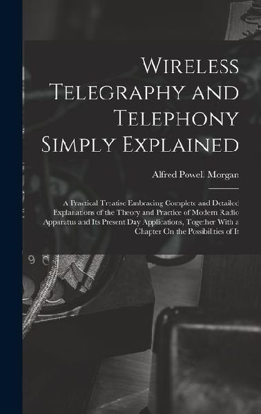Wireless Telegraphy and Telephony Simply Explained: A Practical Treatise Embracing Complete and Detailed Explanations of the Theory and Practice of Mo