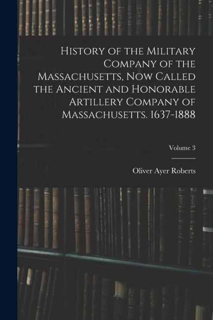 History of the Military Company of the Massachusetts, Now Called the Ancient and Honorable Artillery Company of Massachusetts. 1637-1888; Volume 3