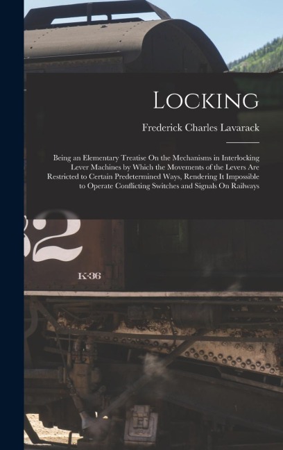 Locking: Being an Elementary Treatise On the Mechanisms in Interlocking Lever Machines by Which the Movements of the Levers Are Restricted to Certain Predetermined Ways, Rendering It Impossible to Operate Conflicting Switches and Signals On Railways