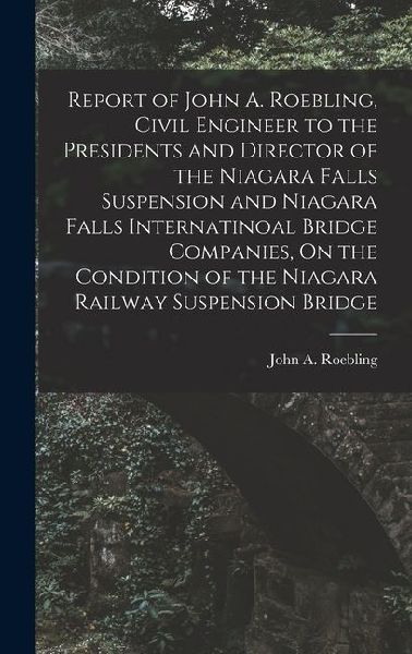 Report of John A. Roebling, Civil Engineer to the Presidents and Director of the Niagara Falls Suspension and Niagara Falls Internatinoal Bridge Companies, On the Condition of the Niagara Railway Suspension Bridge