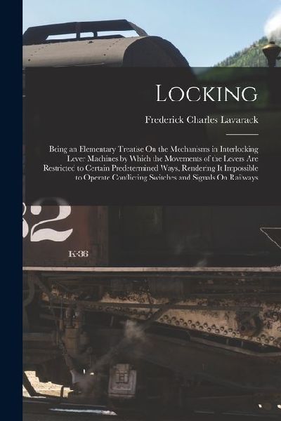 Locking: Being an Elementary Treatise On the Mechanisms in Interlocking Lever Machines by Which the Movements of the Levers Are