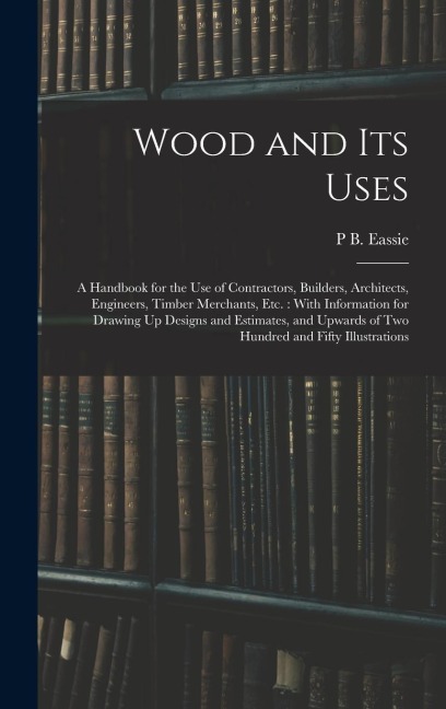 Wood and Its Uses: A Handbook for the Use of Contractors, Builders, Architects, Engineers, Timber Merchants, Etc.: With Information for Drawing Up Designs and Estimates, and Upwards of Two Hundred and Fifty Illustrations