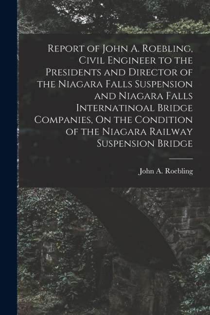 Report of John A. Roebling, Civil Engineer to the Presidents and Director of the Niagara Falls Suspension and Niagara Falls Internatinoal Bridge Compa