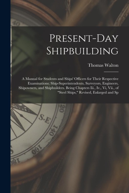 Present-Day Shipbuilding: A Manual for Students and Ships Officers for Their Respective Examinations; Ship-Superintendents, Surveyors, Engineer