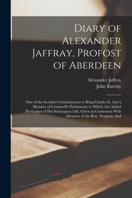 Diary of Alexander Jaffray, Profost of Aberdeen: One of the Scottish Commissioners to King Charles Ii, And a Member of Cromwell's Parliament; to Which