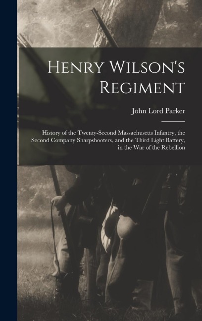 Henry Wilsons Regiment: History of the Twenty-Second Massachusetts Infantry, the Second Company Sharpshooters, and the Third Light Battery, in