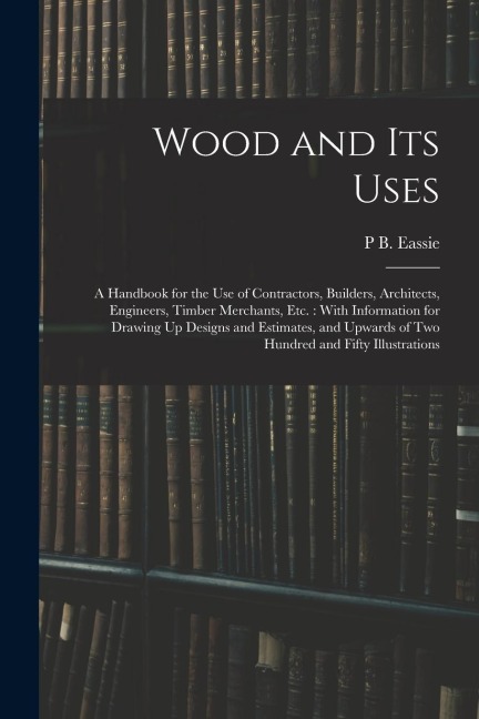 Wood and Its Uses: A Handbook for the Use of Contractors, Builders, Architects, Engineers, Timber Merchants, Etc.: With Information for D
