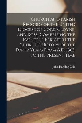 Church and Parish Records of the United Diocese of Cork, Cloyne, and Ross, Comprising the Eventful Period in the Churchs History of the Forty Years F