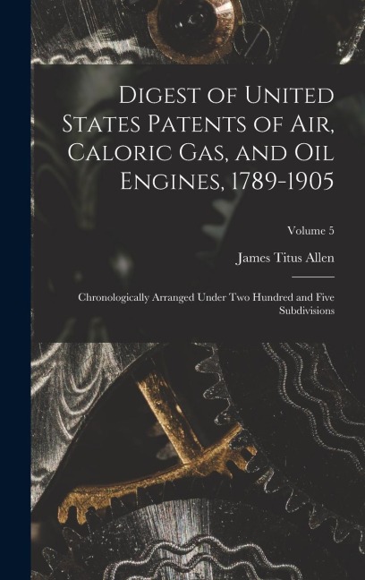 Digest of United States Patents of Air, Caloric Gas, and Oil Engines, 1789-1905: Chronologically Arranged Under Two Hundred and Five Subdivisions; Vol