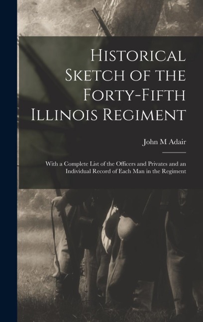 Historical Sketch of the Forty-Fifth Illinois Regiment: With a Complete List of the Officers and Privates and an Individual Record of Each man in the Regiment