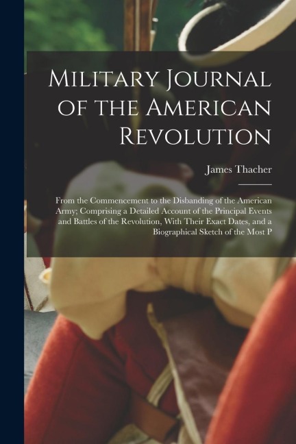 Military Journal of the American Revolution: From the Commencement to the Disbanding of the American Army; Comprising a Detailed Account of the Princi