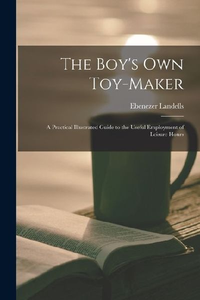 The Boys Own Toy-Maker: A Practical Illustrated Guide to the Useful Employment of Leisure Hours