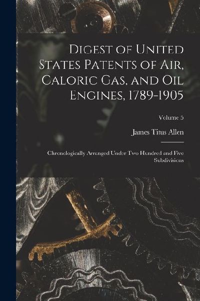 Digest of United States Patents of Air, Caloric Gas, and Oil Engines, 1789-1905: Chronologically Arranged Under Two Hundred and Five Subdivisions; Vol