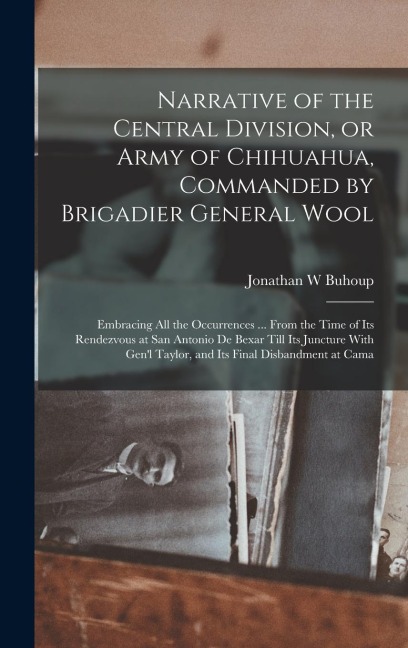 Narrative of the Central Division, or Army of Chihuahua, Commanded by Brigadier General Wool: Embracing all the Occurrences ... From the Time of its Rendezvous at San Antonio de Bexar Till its Juncture With Gen'l Taylor, and its Final Disbandment at Cama