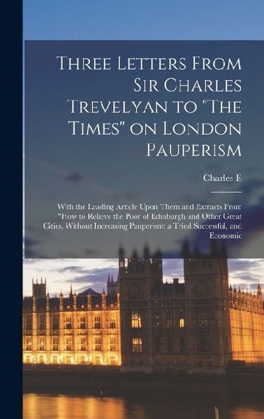 Three Letters From Sir Charles Trevelyan to "The Times" on London Pauperism: With the Leading Article Upon Them and Extracts From "How to Relieve the Poor of Edinburgh and Other Great Cities, Without Increasing Pauperism: a Tried Successful, and Economic