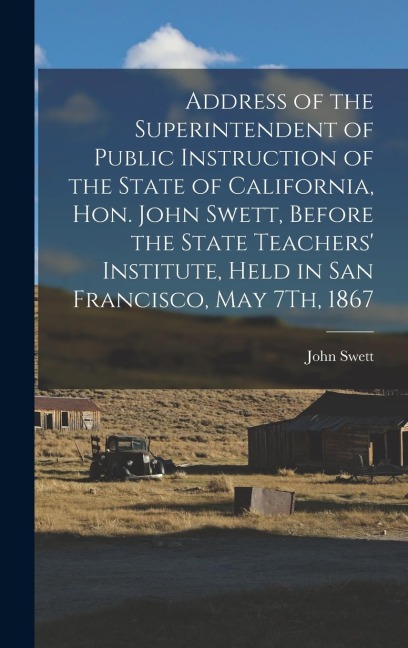 Address of the Superintendent of Public Instruction of the State of California, Hon. John Swett, Before the State Teachers Institute, Held in San Francisco, May 7Th, 1867