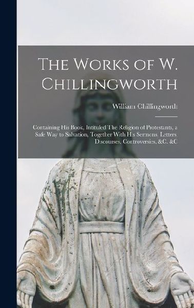 The Works of W. Chillingworth: Containing his Book, Intituled The Religion of Protestants, a Safe way to Salvation, Together With his Sermons, Letters, Discourses, Controversies, &c. &c