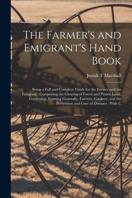 The Farmer's and Emigrant's Hand Book: Being a Full and Complete Guide for the Farmer and the Emigrant: Comprising the Clearing of Forest and Prairie Land, Gardening, Farming Generally, Farriery, Cookery, and the Prevention and Cure of Diseases: With C