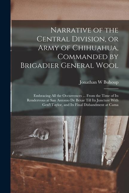 Narrative of the Central Division, or Army of Chihuahua, Commanded by Brigadier General Wool: Embracing all the Occurrences ... From the Time of its R