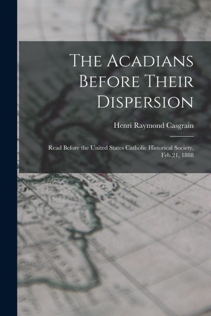 The Acadians Before Their Dispersion: Read Before the United States Catholic Historical Society, Feb.21, 1888