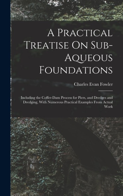 A Practical Treatise On Sub-Aqueous Foundations: Including the Coffer-Dam Process for Piers, and Dredges and Dredging, With Numerous Practical Examples From Actual Work