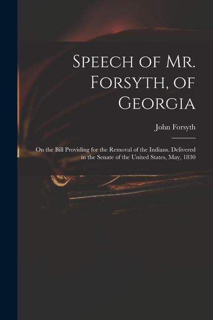 Speech of Mr. Forsyth, of Georgia: On the Bill Providing for the Removal of the Indians. Delivered in the Senate of the United States, May, 1830