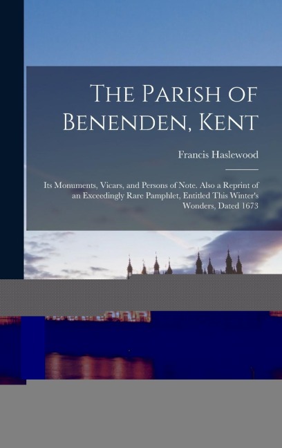 The Parish of Benenden, Kent: Its Monuments, Vicars, and Persons of Note. Also a Reprint of an Exceedingly Rare Pamphlet, Entitled This Winter's Won