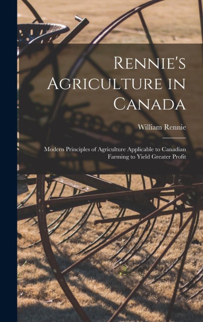 Rennie's Agriculture in Canada: Modern Principles of Agriculture Applicable to Canadian Farming to Yield Greater Profit