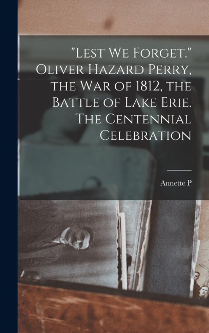 Lest we Forget. Oliver Hazard Perry, the war of 1812, the Battle of Lake Erie. The Centennial Celebration
