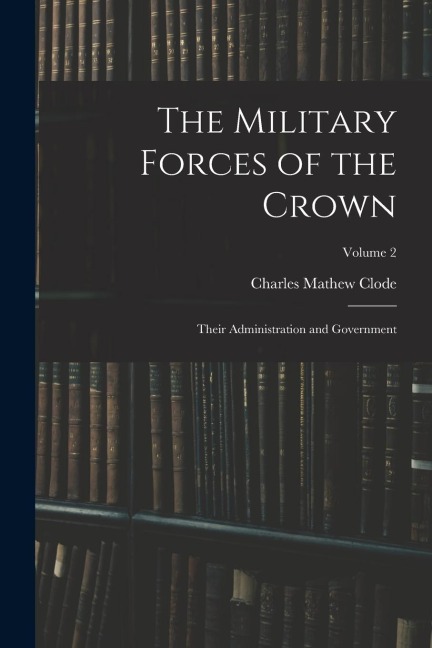 The Military Forces of the Crown: Their Administration and Government; Volume 2