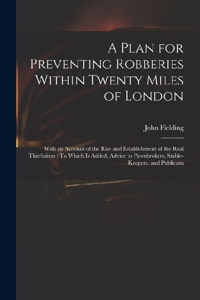 A Plan for Preventing Robberies Within Twenty Miles of London: With an Account of the Rise and Establishment of the Real Thieftakers: To Which Is Adde