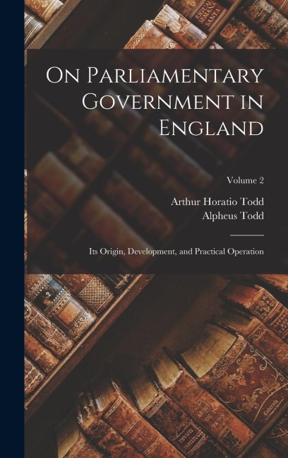 On Parliamentary Government in England: Its Origin, Development, and Practical Operation; Volume 2