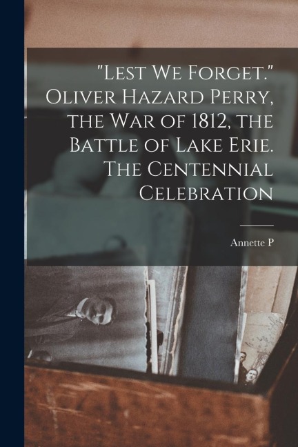"Lest we Forget." Oliver Hazard Perry, the war of 1812, the Battle of Lake Erie. The Centennial Celebration