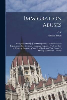 Immigration Abuses; Glimpses of Hungary and Hungarians; a Narrative of the Experiences of an American Immigrant Inspector While on Duty in Hungary, Together With a Brief Review of That Countrys History and Present Troubles
