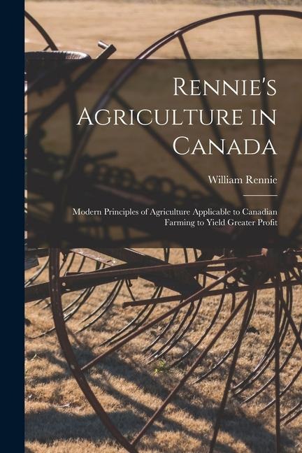 Rennies Agriculture in Canada: Modern Principles of Agriculture Applicable to Canadian Farming to Yield Greater Profit